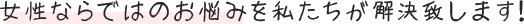 女性ならではのお悩みを私たちが解決致します！
