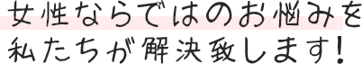 女性ならではのお悩みを私たちが解決致します！